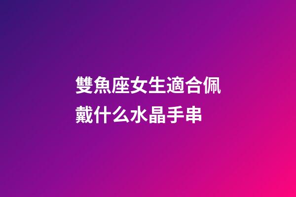 雙魚座女生適合佩戴什么水晶手串-第1張-星座運勢-玄機派