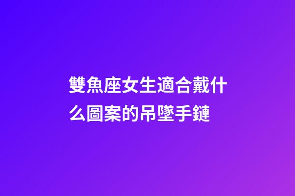 雙魚座女生適合戴什么圖案的吊墜手鏈-第1張-星座運勢-玄機(jī)派