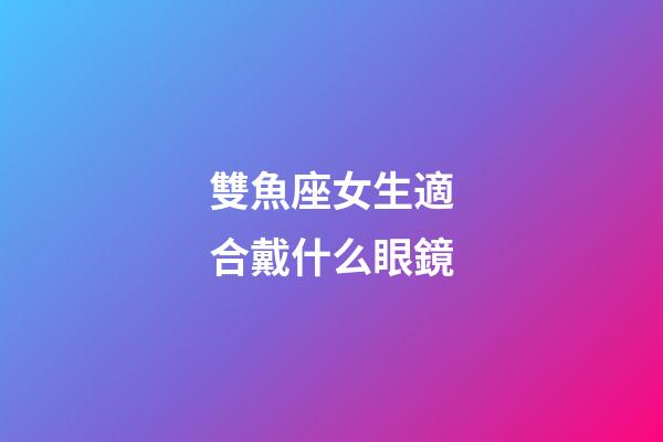 雙魚座女生適合戴什么眼鏡-第1張-星座運勢-玄機派