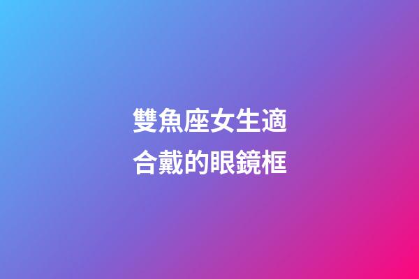 雙魚座女生適合戴的眼鏡框-第1張-星座運勢-玄機派