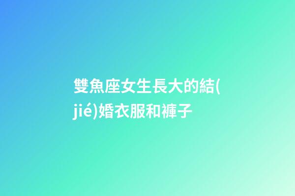 雙魚座女生長大的結(jié)婚衣服和褲子-第1張-星座運(yùn)勢-玄機(jī)派