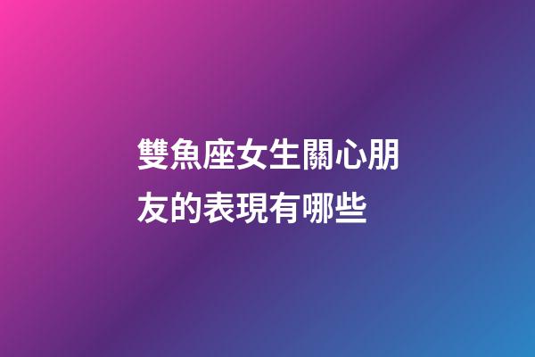 雙魚座女生關心朋友的表現有哪些-第1張-星座運勢-玄機派