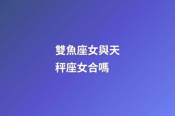 雙魚座女與天秤座女合嗎-第1張-星座運勢-玄機派