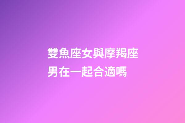 雙魚座女與摩羯座男在一起合適嗎-第1張-星座運勢-玄機派