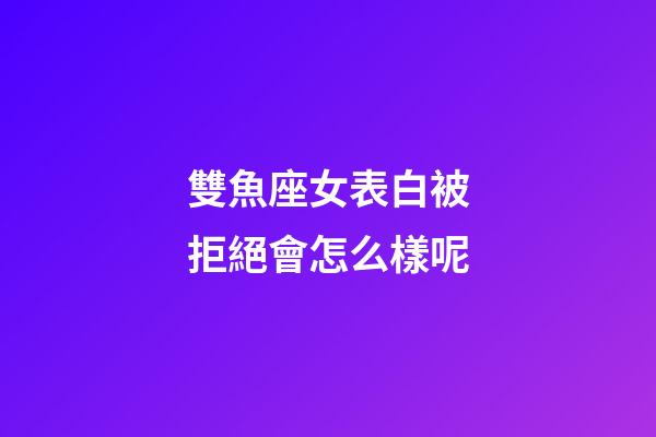 雙魚座女表白被拒絕會怎么樣呢