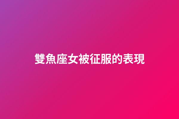 雙魚座女被征服的表現-第1張-星座運勢-玄機派