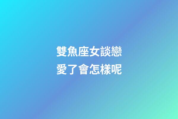 雙魚座女談戀愛了會怎樣呢-第1張-星座運勢-玄機派