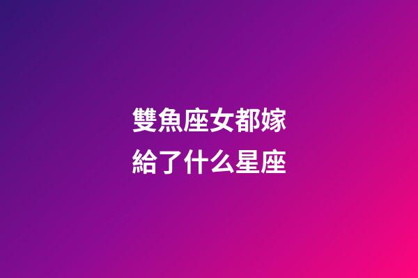 雙魚座女都嫁給了什么星座-第1張-星座運勢-玄機派