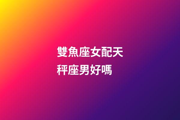 雙魚座女配天秤座男好嗎-第1張-星座運勢-玄機派