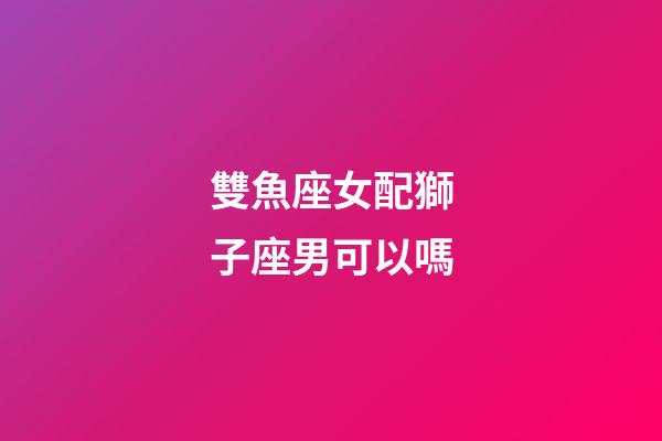 雙魚座女配獅子座男可以嗎-第1張-星座運勢-玄機派