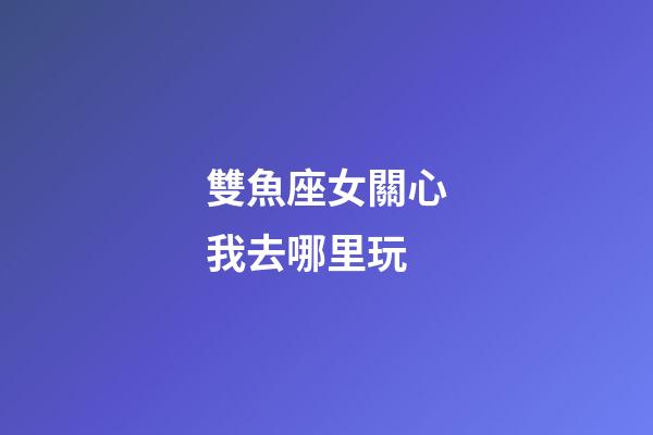 雙魚座女關心我去哪里玩