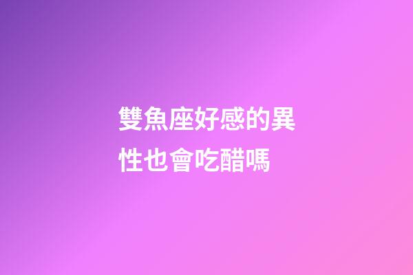 雙魚座好感的異性也會吃醋嗎-第1張-星座運勢-玄機派