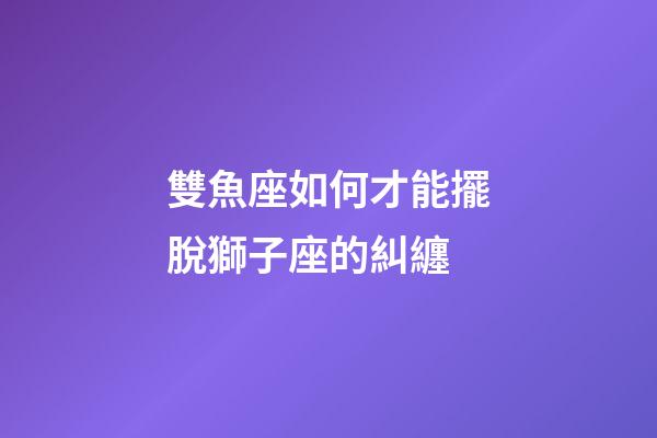 雙魚座如何才能擺脫獅子座的糾纏-第1張-星座運勢-玄機派
