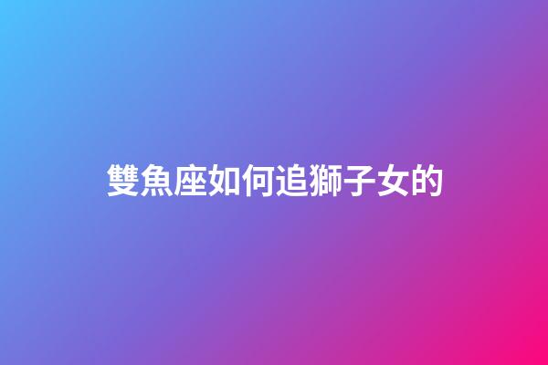 雙魚座如何追獅子女的-第1張-星座運勢-玄機派