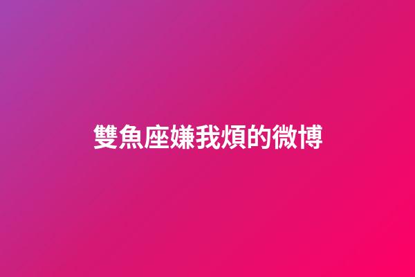 雙魚座嫌我煩的微博-第1張-星座運勢-玄機派