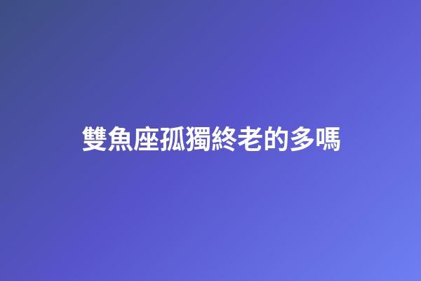 雙魚座孤獨終老的多嗎-第1張-星座運勢-玄機派