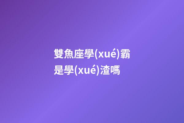 雙魚座學(xué)霸是學(xué)渣嗎-第1張-星座運(yùn)勢-玄機(jī)派