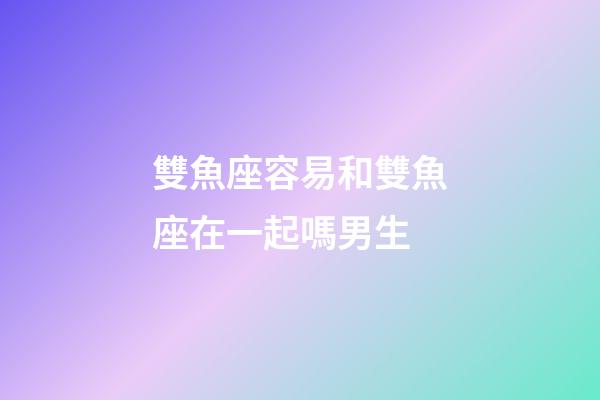 雙魚座容易和雙魚座在一起嗎男生-第1張-星座運勢-玄機派