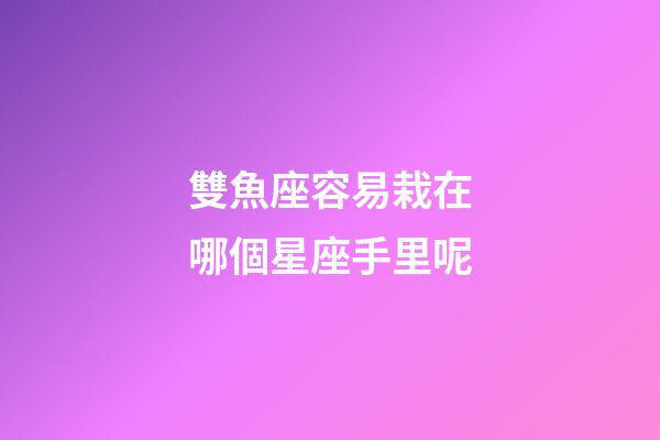 雙魚座容易栽在哪個星座手里呢-第1張-星座運勢-玄機派