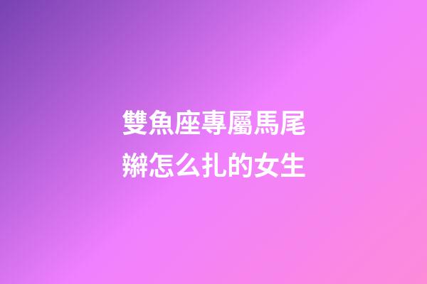 雙魚座專屬馬尾辮怎么扎的女生-第1張-星座運勢-玄機派