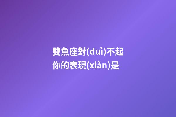雙魚座對(duì)不起你的表現(xiàn)是-第1張-星座運(yùn)勢(shì)-玄機(jī)派