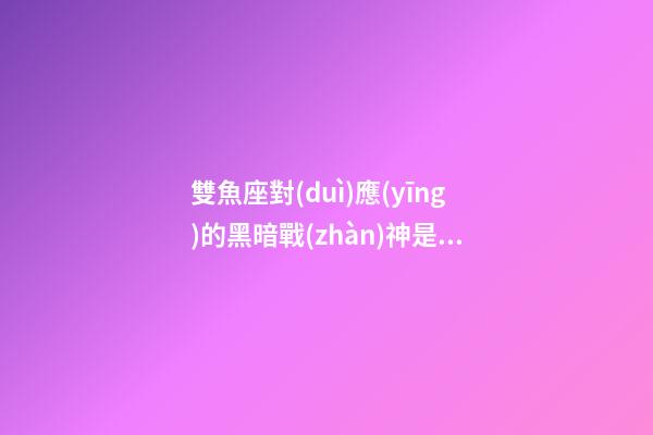 雙魚座對(duì)應(yīng)的黑暗戰(zhàn)神是誰(shuí)
