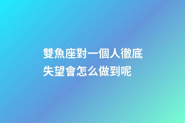 雙魚座對一個人徹底失望會怎么做到呢-第1張-星座運勢-玄機派