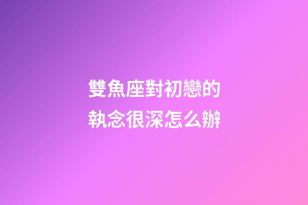 雙魚座對初戀的執念很深怎么辦-第1張-星座運勢-玄機派
