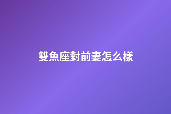 雙魚座對前妻怎么樣-第1張-星座運勢-玄機派