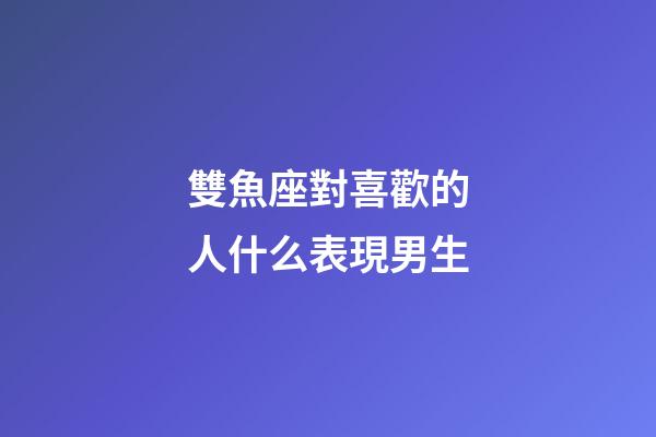 雙魚座對喜歡的人什么表現男生-第1張-星座運勢-玄機派