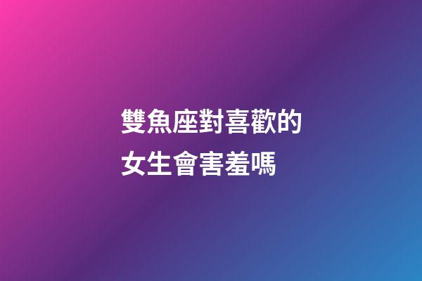 雙魚座對喜歡的女生會害羞嗎-第1張-星座運勢-玄機派