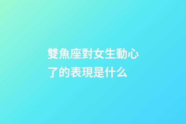 雙魚座對女生動心了的表現是什么-第1張-星座運勢-玄機派