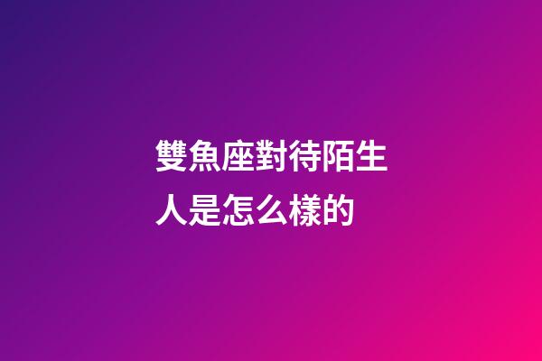 雙魚座對待陌生人是怎么樣的-第1張-星座運勢-玄機派