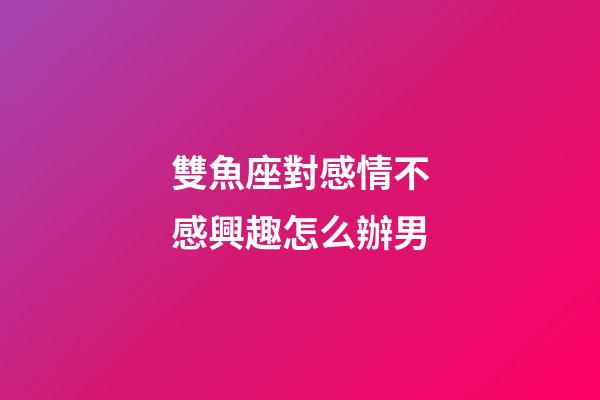 雙魚座對感情不感興趣怎么辦男-第1張-星座運勢-玄機派