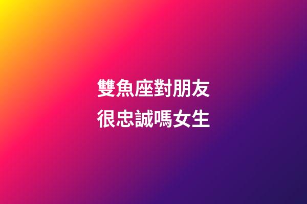 雙魚座對朋友很忠誠嗎女生-第1張-星座運勢-玄機派
