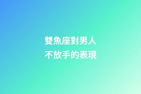 雙魚座對男人不放手的表現-第1張-星座運勢-玄機派