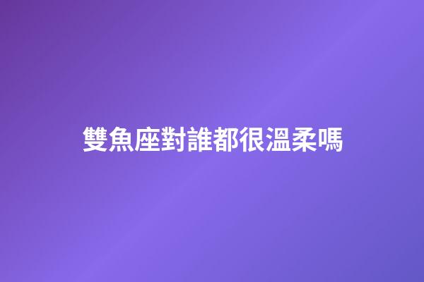 雙魚座對誰都很溫柔嗎-第1張-星座運勢-玄機派
