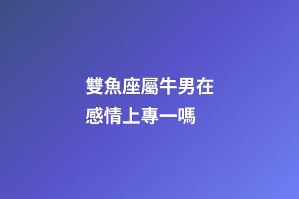 雙魚座屬牛男在感情上專一嗎-第1張-星座運勢-玄機派
