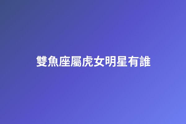 雙魚座屬虎女明星有誰-第1張-星座運(yùn)勢-玄機(jī)派