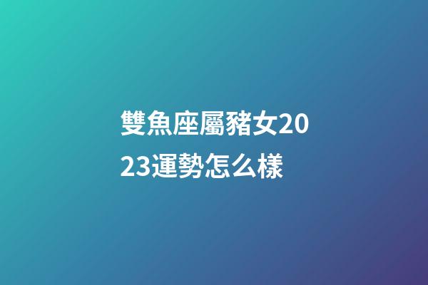 雙魚座屬豬女2023運勢怎么樣-第1張-星座運勢-玄機派