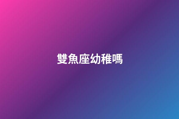 雙魚座幼稚嗎-第1張-星座運勢-玄機派