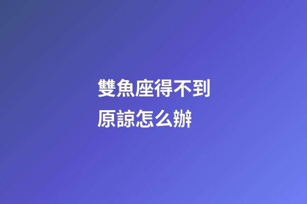 雙魚座得不到原諒怎么辦-第1張-星座運(yùn)勢(shì)-玄機(jī)派