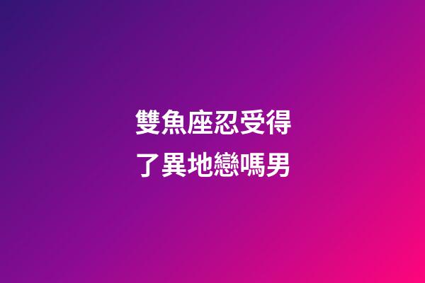 雙魚座忍受得了異地戀嗎男-第1張-星座運勢-玄機派