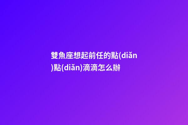 雙魚座想起前任的點(diǎn)點(diǎn)滴滴怎么辦-第1張-星座運(yùn)勢(shì)-玄機(jī)派