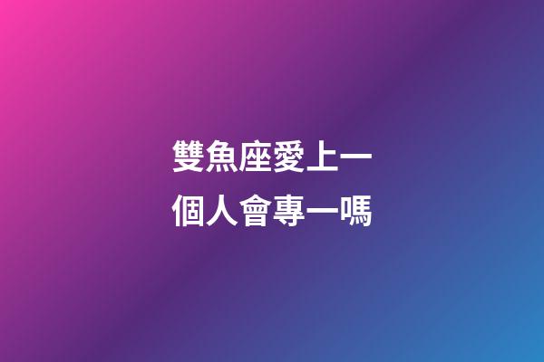 雙魚座愛上一個人會專一嗎-第1張-星座運勢-玄機派