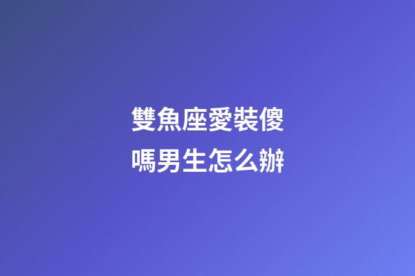 雙魚座愛裝傻嗎男生怎么辦-第1張-星座運勢-玄機派