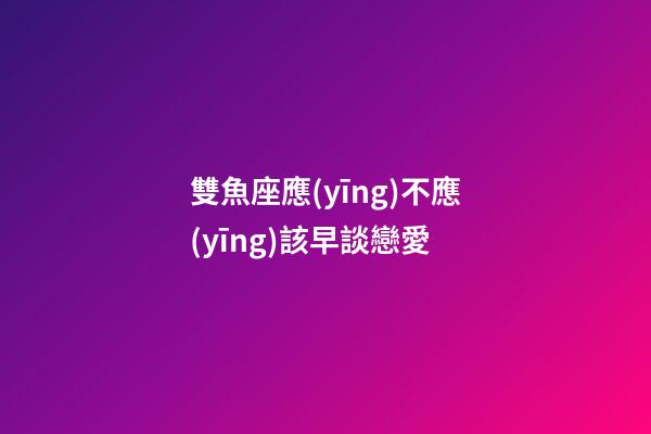 雙魚座應(yīng)不應(yīng)該早談戀愛-第1張-星座運(yùn)勢(shì)-玄機(jī)派