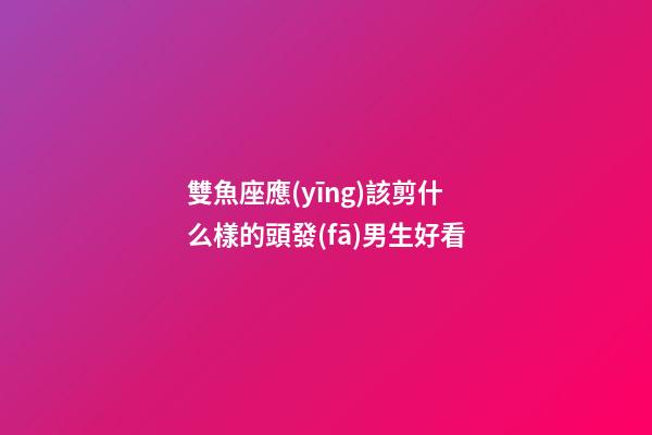 雙魚座應(yīng)該剪什么樣的頭發(fā)男生好看-第1張-星座運(yùn)勢(shì)-玄機(jī)派