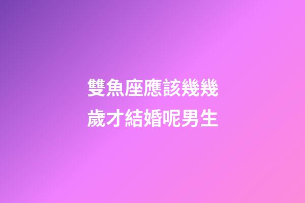 雙魚座應該幾幾歲才結婚呢男生-第1張-星座運勢-玄機派