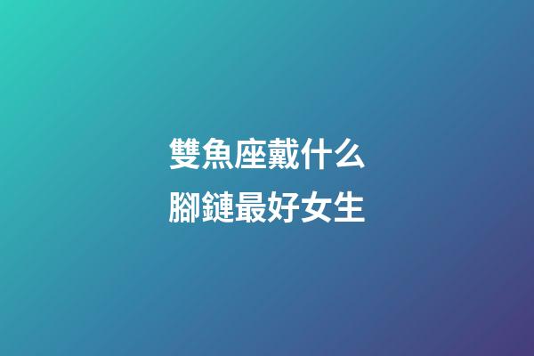 雙魚座戴什么腳鏈最好女生